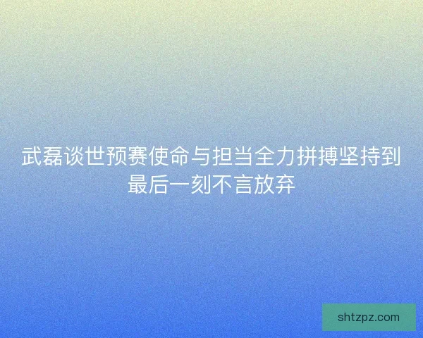 武磊谈世预赛使命与担当全力拼搏坚持到最后一刻不言放弃