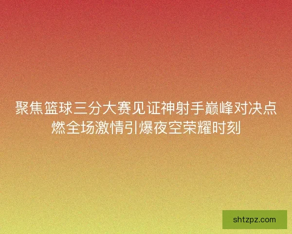 聚焦篮球三分大赛见证神射手巅峰对决点燃全场激情引爆夜空荣耀时刻 聚焦篮球三分大赛见证神射手巅峰对决点燃全场激情引爆夜空荣耀时刻