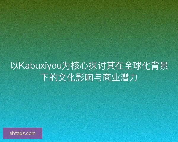 以Kabuxiyou为核心探讨其在全球化背景下的文化影响与商业潜力 以Kabuxiyou为核心探讨其在全球化背景下的文化影响与商业潜力