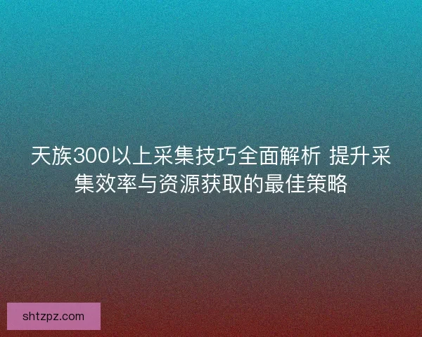 天族300以上采集技巧全面解析 提升采集效率与资源获取的最佳策略