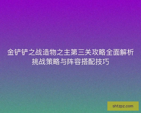 金铲铲之战造物之主第三关攻略全面解析挑战策略与阵容搭配技巧