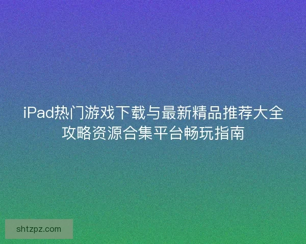 iPad热门游戏下载与最新精品推荐大全攻略资源合集平台畅玩指南