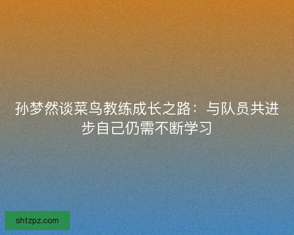 孙梦然谈菜鸟教练成长之路:与队员共进步自己仍需不断学习 孙梦然谈菜鸟教练成长之路:与队员共进步自己仍需不断学习