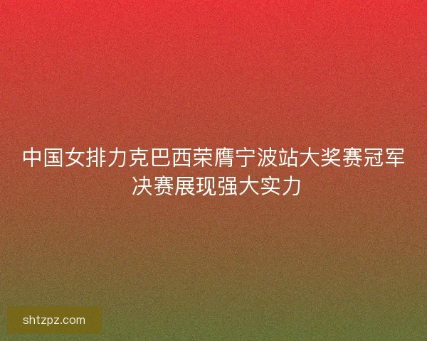 中国女排力克巴西荣膺宁波站大奖赛冠军 决赛展现强大实力 中国女排力克巴西荣膺宁波站大奖赛冠军 决赛展现强大实力