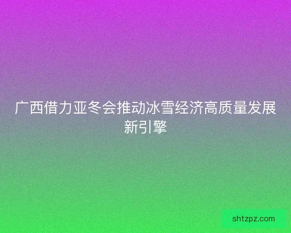 广西借力亚冬会推动冰雪经济高质量发展新引擎 广西借力亚冬会推动冰雪经济高质量发展新引擎
