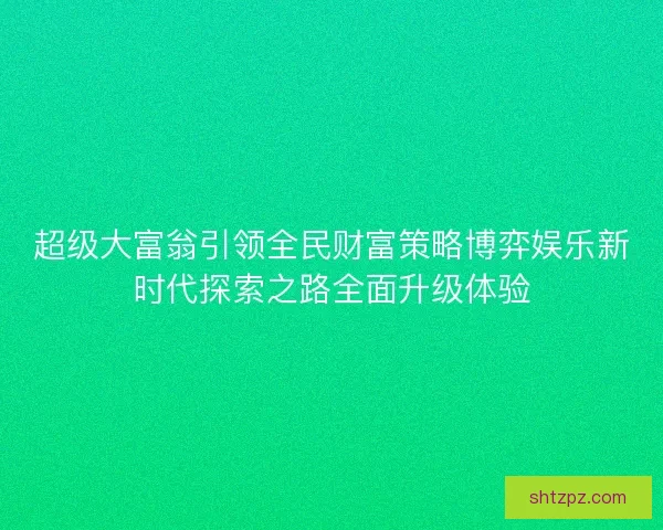 超级大富翁引领全民财富策略博弈娱乐新时代探索之路全面升级体验