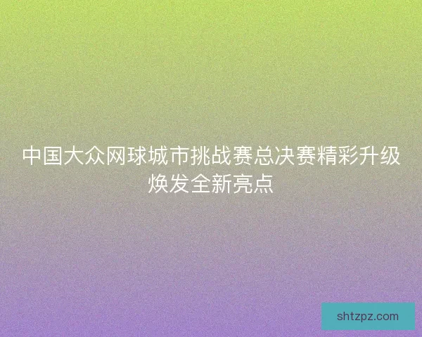 中国大众网球城市挑战赛总决赛精彩升级焕发全新亮点