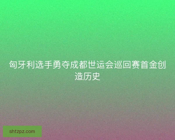 匈牙利选手勇夺成都世运会巡回赛首金创造历史 匈牙利选手勇夺成都世运会巡回赛首金创造历史