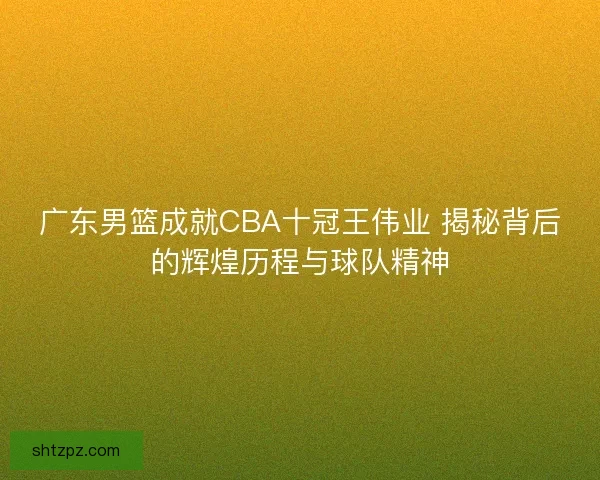 广东男篮成就CBA十冠王伟业 揭秘背后的辉煌历程与球队精神 广东男篮成就CBA十冠王伟业 揭秘背后的辉煌历程与球队精神