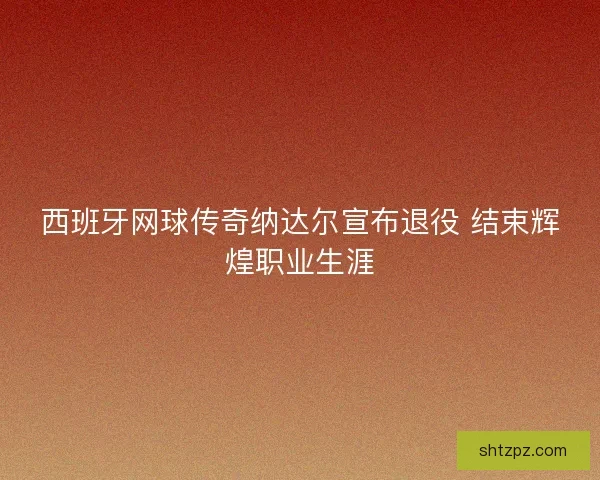 西班牙网球传奇纳达尔宣布退役 结束辉煌职业生涯