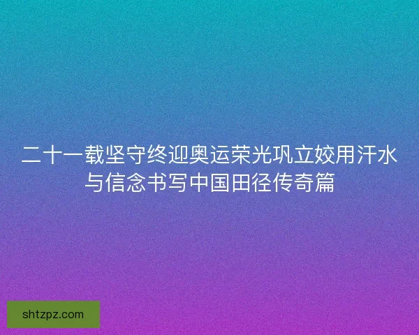 二十一载坚守终迎奥运荣光巩立姣用汗水与信念书写中国田径传奇篇