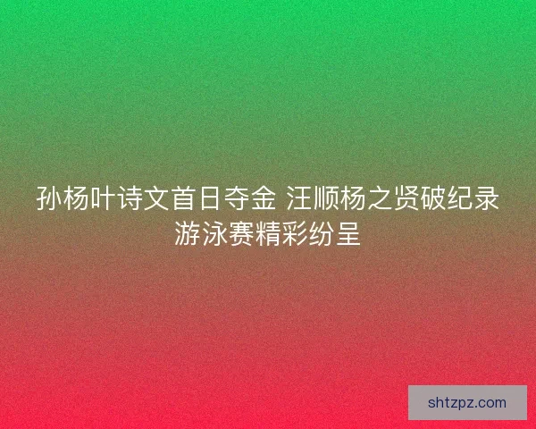 孙杨叶诗文首日夺金 汪顺杨之贤破纪录游泳赛精彩纷呈 孙杨叶诗文首日夺金 汪顺杨之贤破纪录游泳赛精彩纷呈