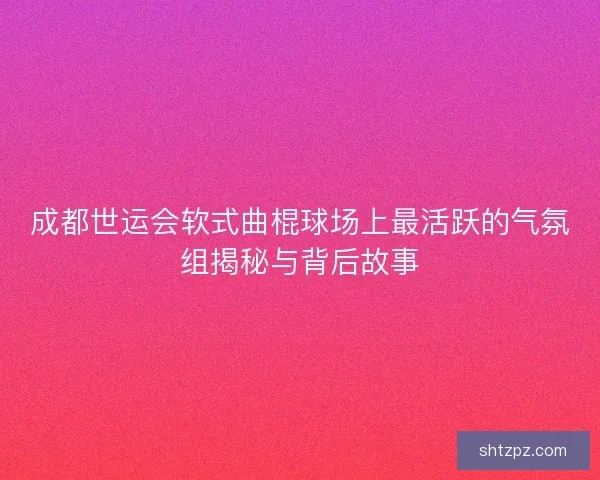 成都世运会软式曲棍球场上最活跃的气氛组揭秘与背后故事