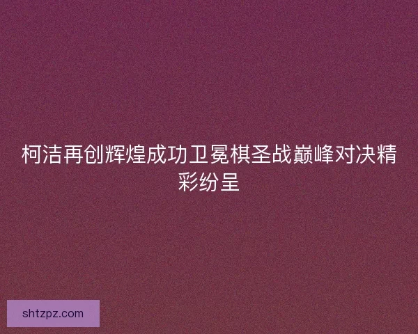 柯洁再创辉煌成功卫冕棋圣战巅峰对决精彩纷呈 柯洁再创辉煌成功卫冕棋圣战巅峰对决精彩纷呈