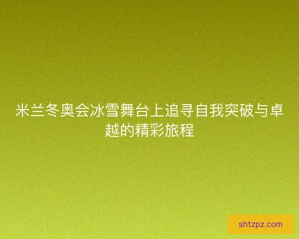 米兰冬奥会冰雪舞台上追寻自我突破与卓越的精彩旅程 米兰冬奥会冰雪舞台上追寻自我突破与卓越的精彩旅程
