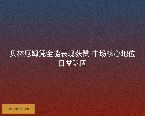 贝林厄姆凭全能表现获赞 中场核心地位日益巩固 贝林厄姆凭全能表现获赞 中场核心地位日益巩固