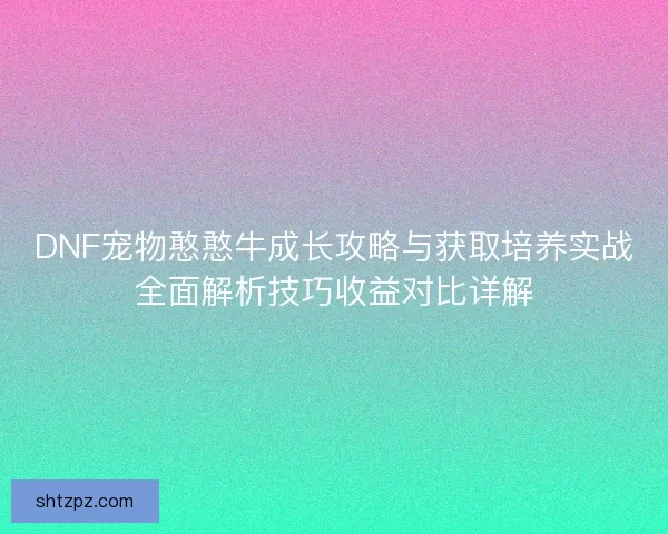 DNF宠物憨憨牛成长攻略与获取培养实战全面解析技巧收益对比详解