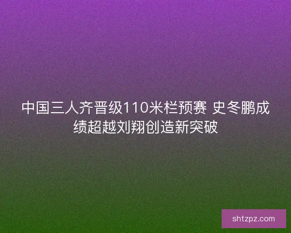 中国三人齐晋级110米栏预赛 史冬鹏成绩超越刘翔创造新突破 中国三人齐晋级110米栏预赛 史冬鹏成绩超越刘翔创造新突破