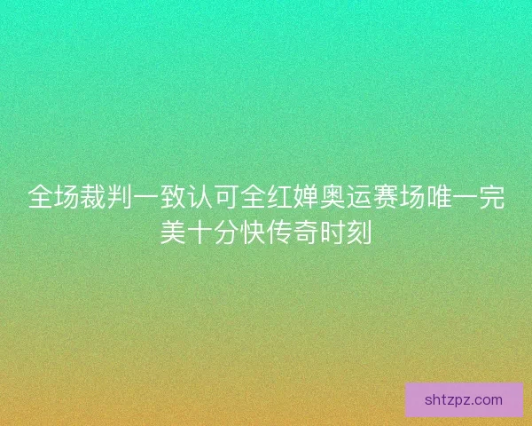 全场裁判一致认可全红婵奥运赛场唯一完美十分快传奇时刻 全场裁判一致认可全红婵奥运赛场唯一完美十分快传奇时刻