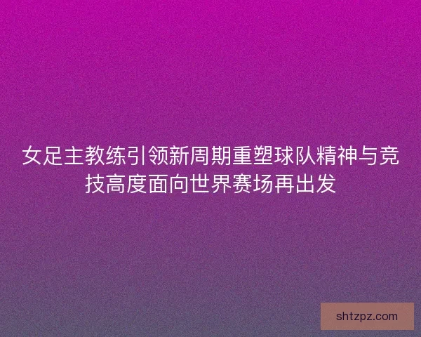 女足主教练引领新周期重塑球队精神与竞技高度面向世界赛场再出发 女足主教练引领新周期重塑球队精神与竞技高度面向世界赛场再出发