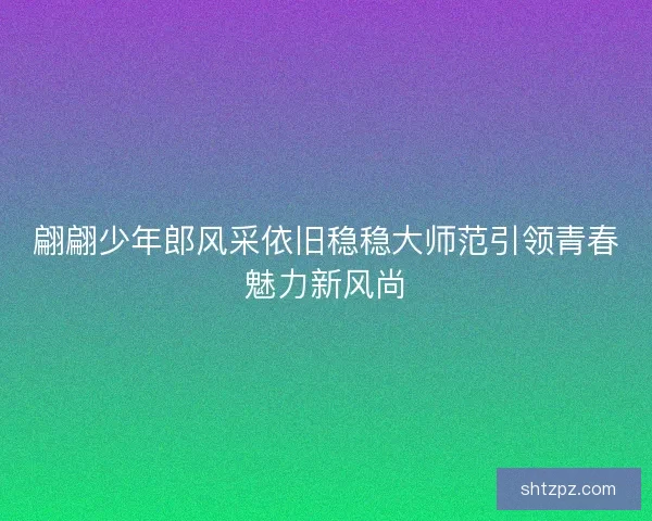 翩翩少年郎风采依旧稳稳大师范引领青春魅力新风尚