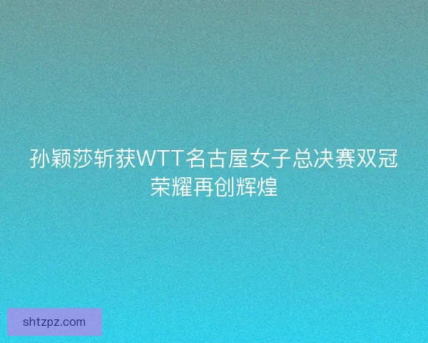 孙颖莎斩获WTT名古屋女子总决赛双冠荣耀再创辉煌 孙颖莎斩获WTT名古屋女子总决赛双冠荣耀再创辉煌