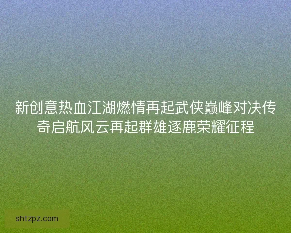 新创意热血江湖燃情再起武侠巅峰对决传奇启航风云再起群雄逐鹿荣耀征程