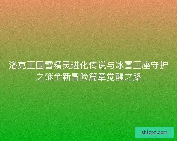 洛克王国雪精灵进化传说与冰雪王座守护之谜全新冒险篇章觉醒之路