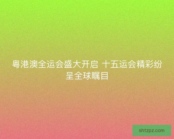 粤港澳全运会盛大开启 十五运会精彩纷呈全球瞩目
