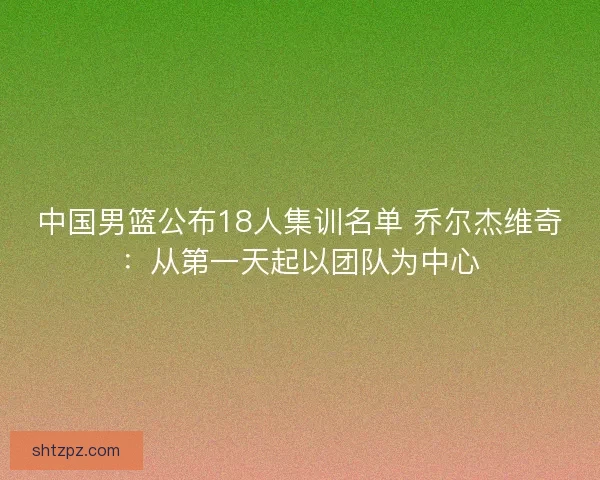 中国男篮公布18人集训名单 乔尔杰维奇:从第一天起以团队为中心 中国男篮公布18人集训名单 乔尔杰维奇:从第一天起以团队为中心