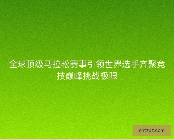 全球顶级马拉松赛事引领世界选手齐聚竞技巅峰挑战极限