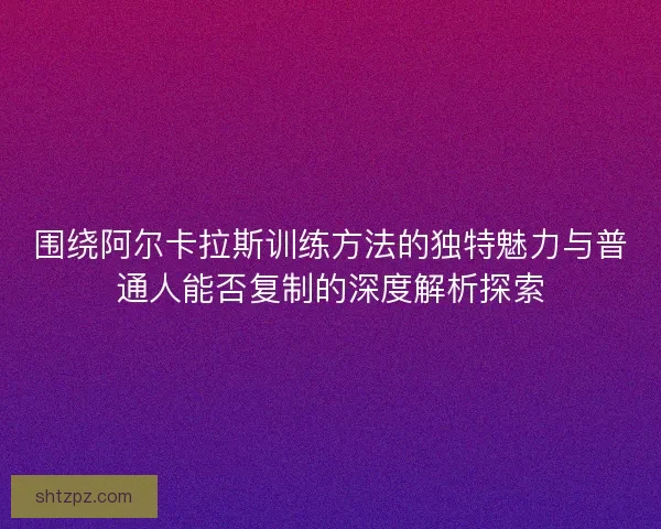 围绕阿尔卡拉斯训练方法的独特魅力与普通人能否复制的深度解析探索