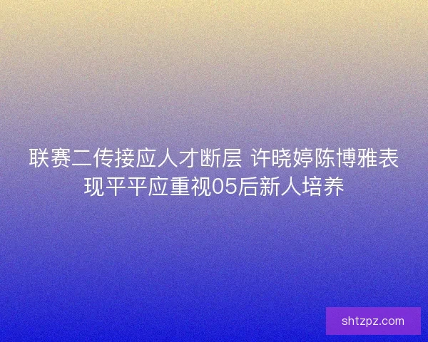 联赛二传接应人才断层 许晓婷陈博雅表现平平应重视05后新人培养 联赛二传接应人才断层 许晓婷陈博雅表现平平应重视05后新人培养