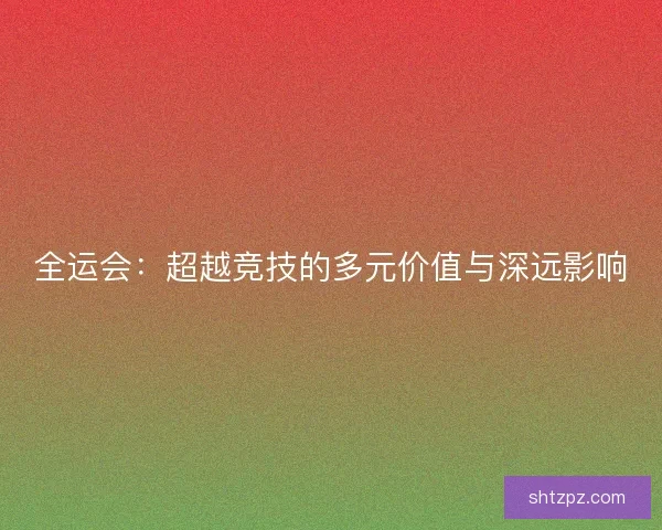 全运会:超越竞技的多元价值与深远影响 全运会:超越竞技的多元价值与深远影响