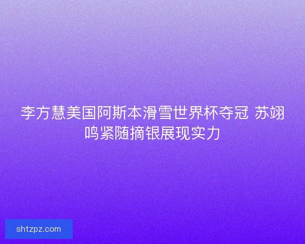 李方慧美国阿斯本滑雪世界杯夺冠 苏翊鸣紧随摘银展现实力 李方慧美国阿斯本滑雪世界杯夺冠 苏翊鸣紧随摘银展现实力