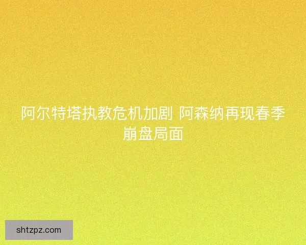 阿尔特塔执教危机加剧 阿森纳再现春季崩盘局面