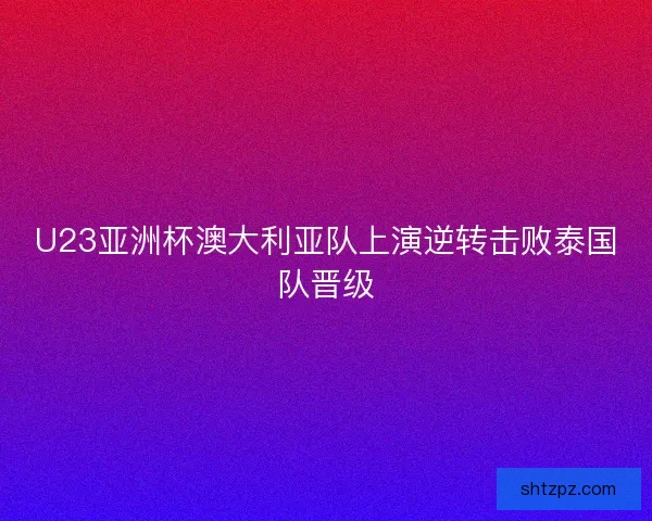 U23亚洲杯澳大利亚队上演逆转击败泰国队晋级