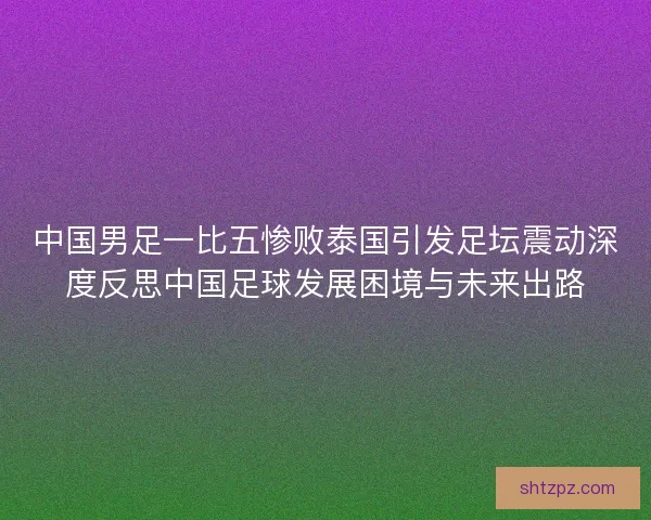 中国男足一比五惨败泰国引发足坛震动深度反思中国足球发展困境与未来出路