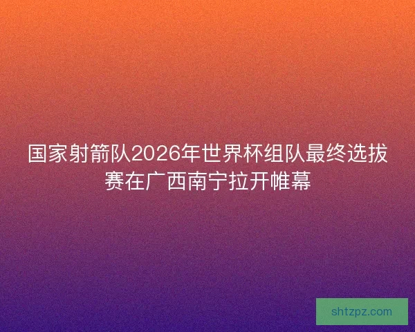 国家射箭队2026年世界杯组队最终选拔赛在广西南宁拉开帷幕