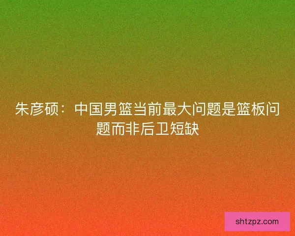 朱彦硕：中国男篮当前最大问题是篮板问题而非后卫短缺