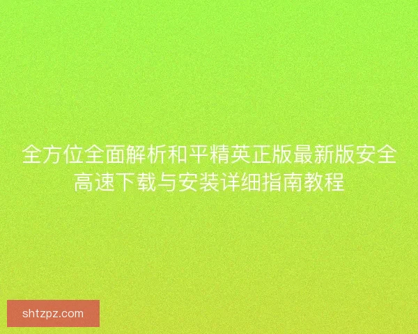全方位全面解析和平精英正版最新版安全高速下载与安装详细指南教程 全方位全面解析和平精英正版最新版安全高速下载与安装详细指南教程