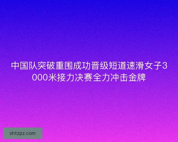 中国队突破重围成功晋级短道速滑女子3000米接力决赛全力冲击金牌